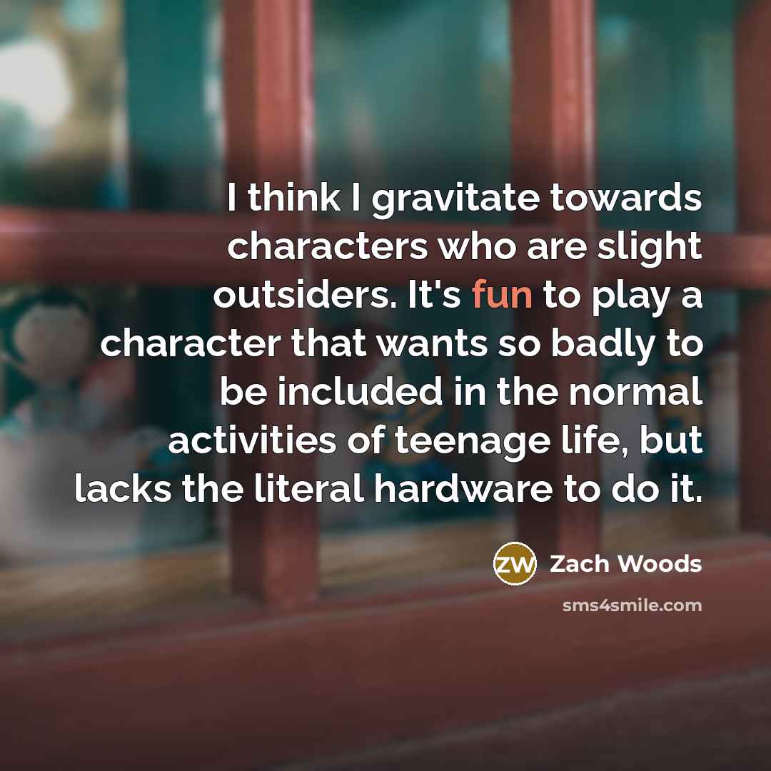 “I think I gravitate towards characters who are slight outsiders. It's fun to play a character that wants so badly to be included in the normal activities of teenage life, but lacks the literal hardware to do it.” quote by Zach Woods