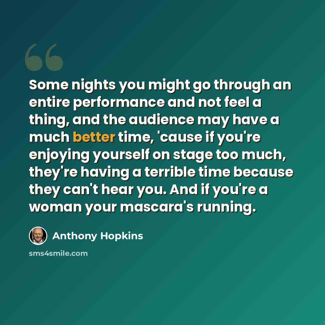 “Some nights you might go through an entire performance and not feel a thing, and the audience may have a much better time, 'cause if you're enjoying yourself on stage too much, they're having a terrible time because they can't hear you. And if you're a woman your mascara's running.” quote by Anthony Hopkins