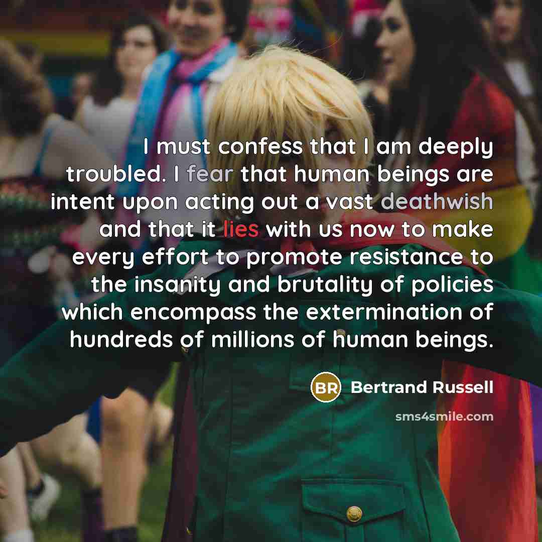 “I must confess that I am deeply troubled. I fear that human beings are intent upon acting out a vast deathwish and that it lies with us now to make every effort to promote resistance to the insanity and brutality of policies which encompass the extermination of hundreds of millions of human beings.” quote by Bertrand Russell