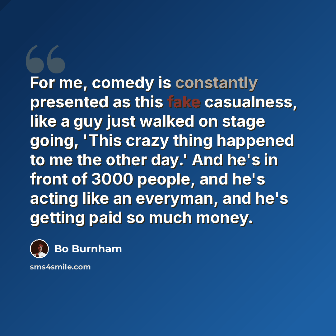 “For me, comedy is constantly presented as this fake casualness, like a guy just walked on stage going, 'This crazy thing happened to me the other day.' And he's in front of 3000 people, and he's acting like an everyman, and he's getting paid so much money.” quote by Bo Burnham