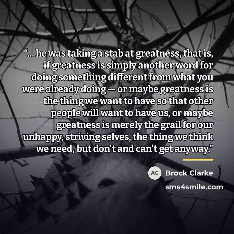 “... he was taking a stab at greatness, that is, if greatness is simply another word for doing something different from what you were already doing — or maybe greatness is the thing we want to have so that other people will want to have us, or maybe greatness is merely the grail for our unhappy…” quote by Brock Clarke