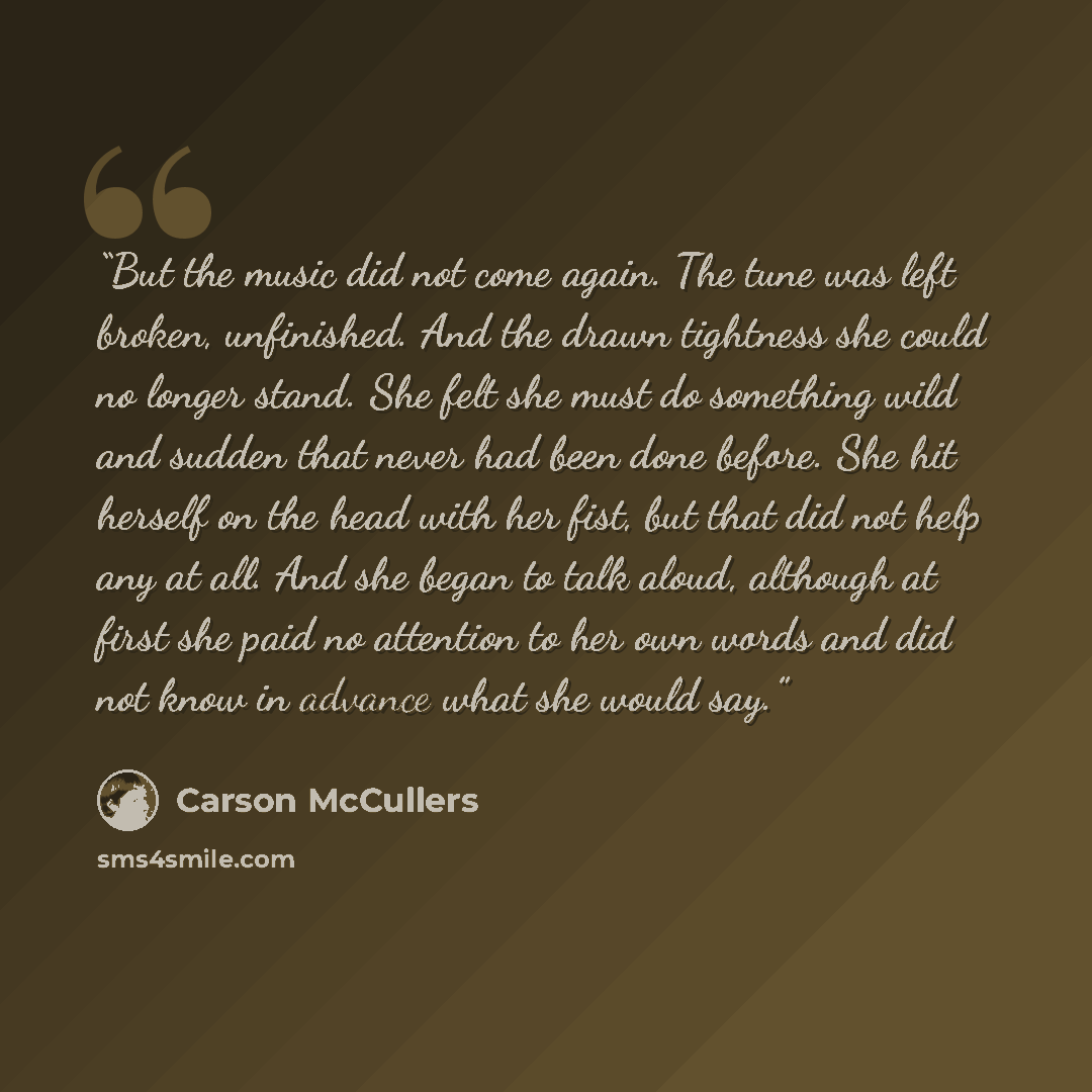 “But the music did not come again. The tune was left broken, unfinished. And the drawn tightness she could no longer stand. She felt she must do something wild and sudden that never had been done before. She hit herself on the head with her fist, but that did not help any at all. And she began to…” quote by Carson McCullers