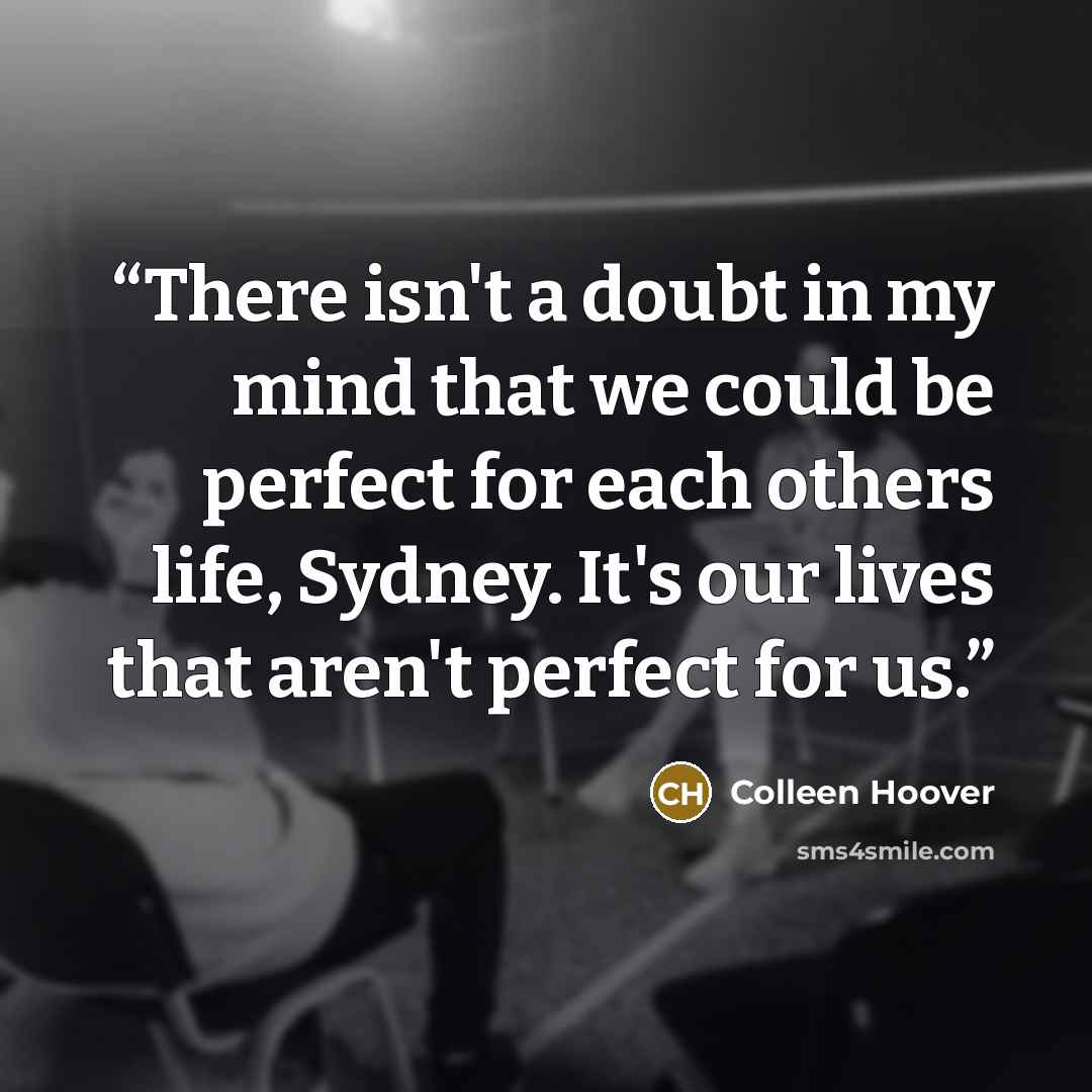 “There isn't a doubt in my mind that we could be perfect for each others life, Sydney. It's our lives that aren't perfect for us.” quote by Colleen Hoover