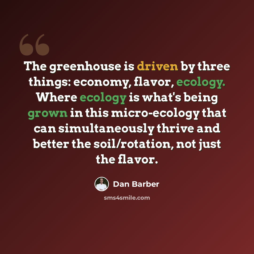 “The greenhouse is driven by three things: economy, flavor, ecology. Where ecology is what's being grown in this micro-ecology that can simultaneously thrive and better the soil/rotation, not just the flavor.” quote by Dan Barber