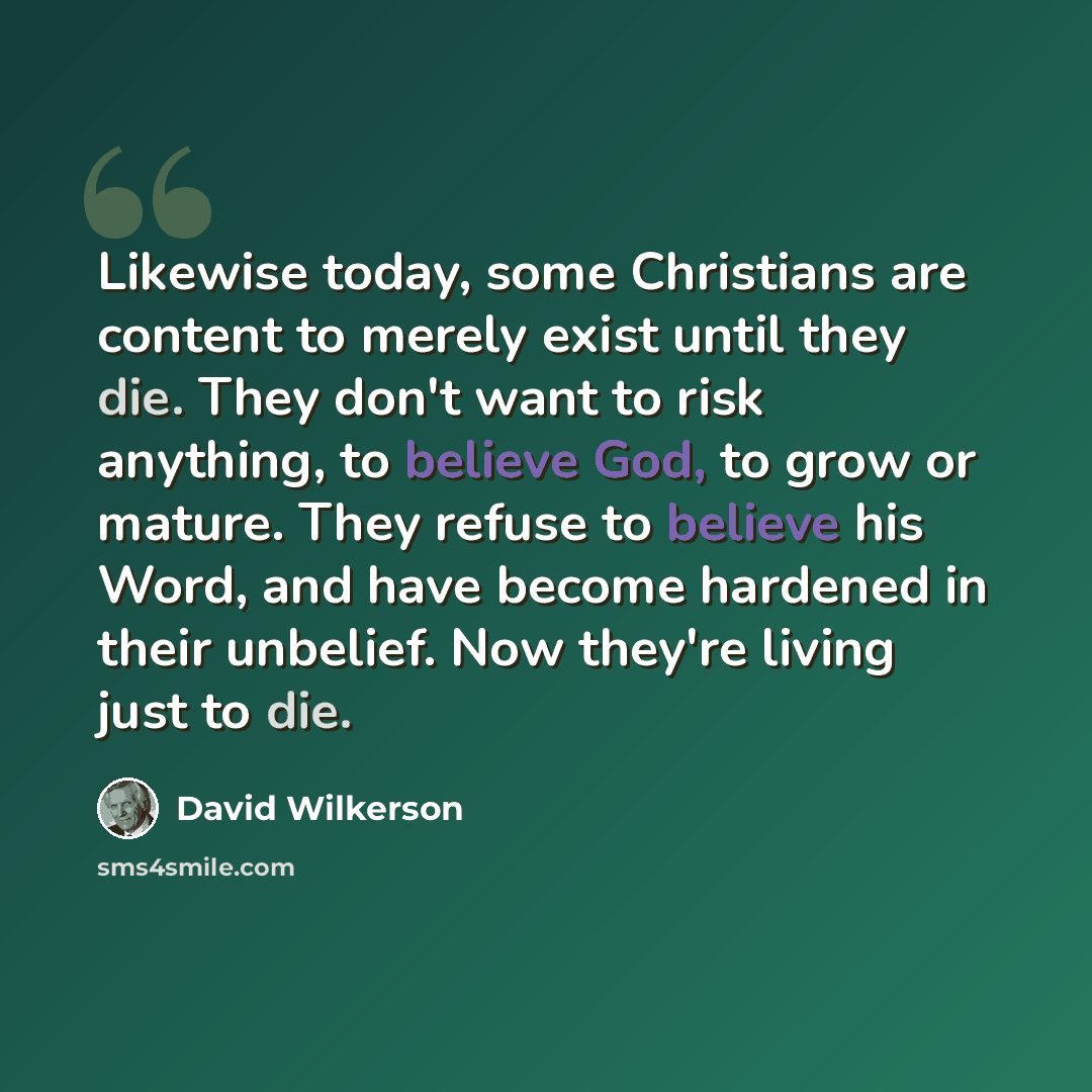 “Likewise today, some Christians are content to merely exist until they die. They don't want to risk anything, to believe God, to grow or mature. They refuse to believe his Word, and have become hardened in their unbelief. Now they're living just to die.” quote by David Wilkerson