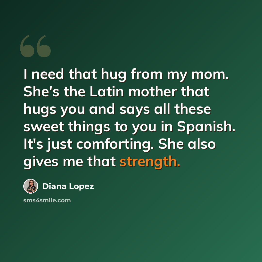 “I need that hug from my mom. She's the Latin mother that hugs you and says all these sweet things to you in Spanish. It's just comforting. She also gives me that strength.” quote by Diana Lopez