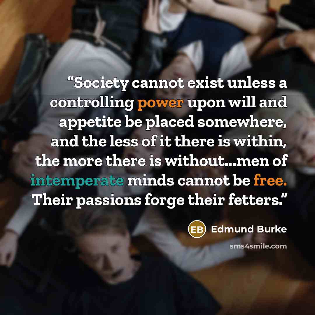 “Society cannot exist unless a controlling power upon will and appetite be placed somewhere, and the less of it there is within, the more there is without...men of intemperate minds cannot be free. Their passions forge their fetters.” quote by Edmund Burke