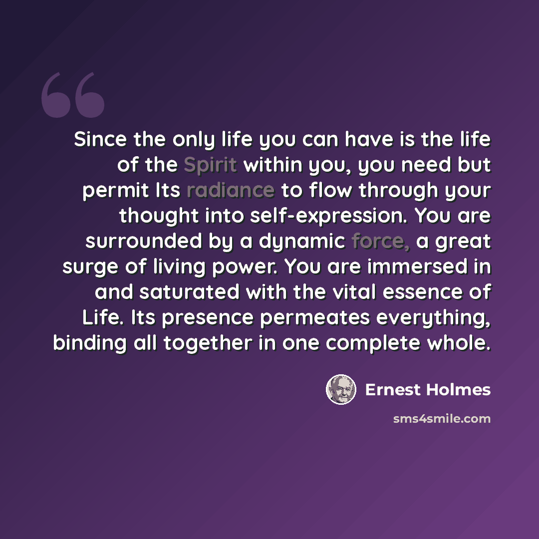 “Since the only life you can have is the life of the Spirit within you, you need but permit Its radiance to flow through your thought into self-expression. You are surrounded by a dynamic force, a great surge of living power. You are immersed in and saturated with the vital essence of Life. Its…” quote by Ernest Holmes