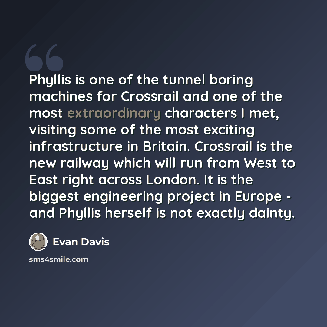 “Phyllis is one of the tunnel boring machines for Crossrail and one of the most extraordinary characters I met, visiting some of the most exciting infrastructure in Britain. Crossrail is the new railway which will run from West to East right across London. It is the biggest engineering project in…” quote by Evan Davis
