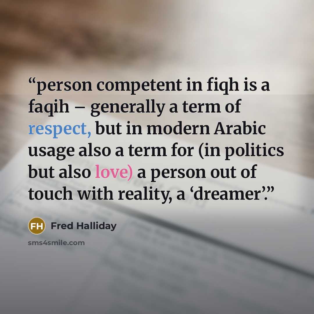 “person competent in fiqh is a faqih – generally a term of respect, but in modern Arabic usage also a term for (in politics but also love) a person out of touch with reality, a ‘dreamer’.” quote by Fred Halliday