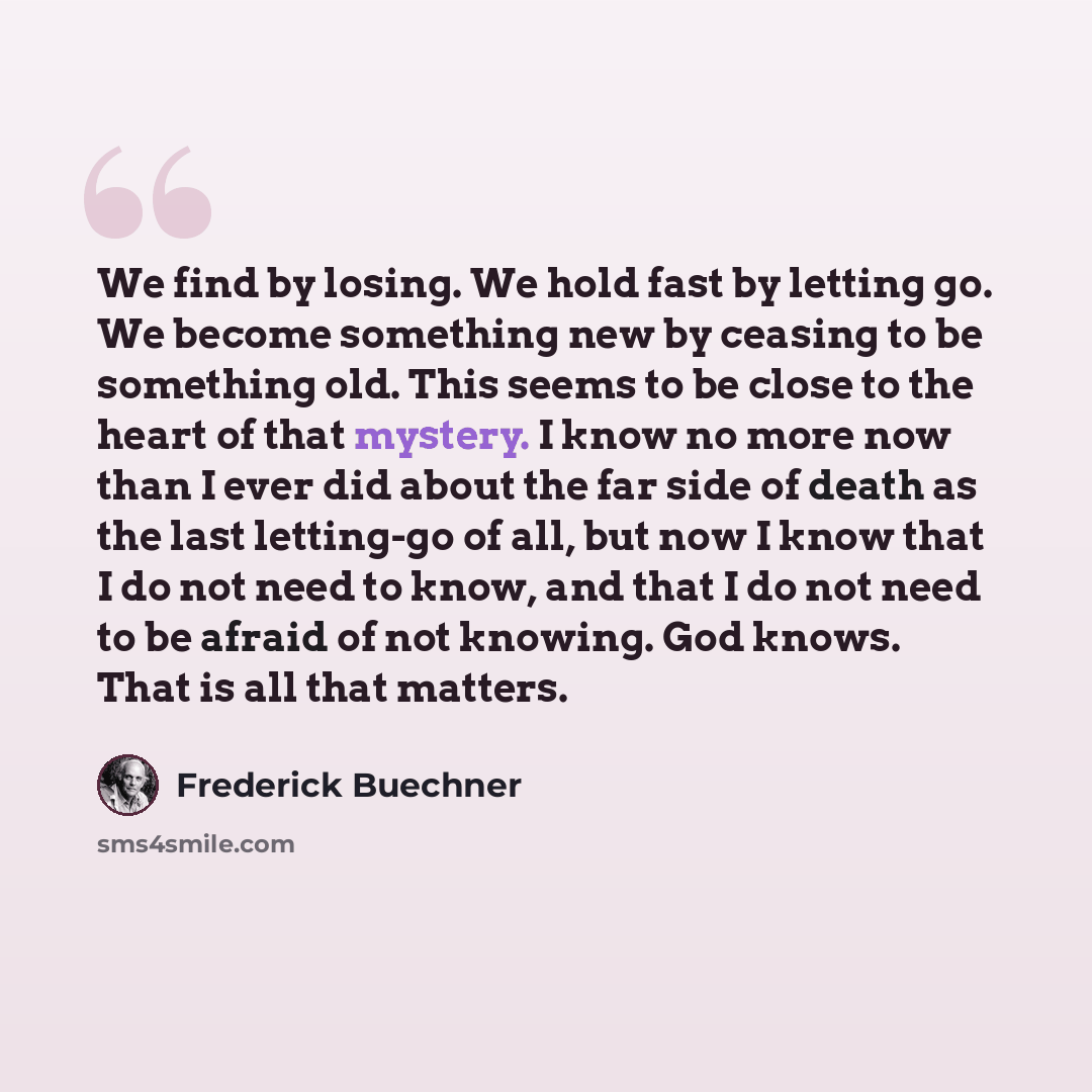 “We find by losing. We hold fast by letting go. We become something new by ceasing to be something old. This seems to be close to the heart of that mystery. I know no more now than I ever did about the far side of death as the last letting-go of all, but now I know that I do not need to know, and…” quote by Frederick Buechner
