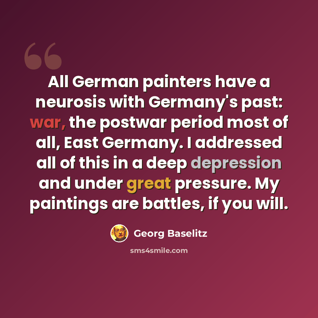 “All German painters have a neurosis with Germany's past: war, the postwar period most of all, East Germany. I addressed all of this in a deep depression and under great pressure. My paintings are battles, if you will.” quote by Georg Baselitz