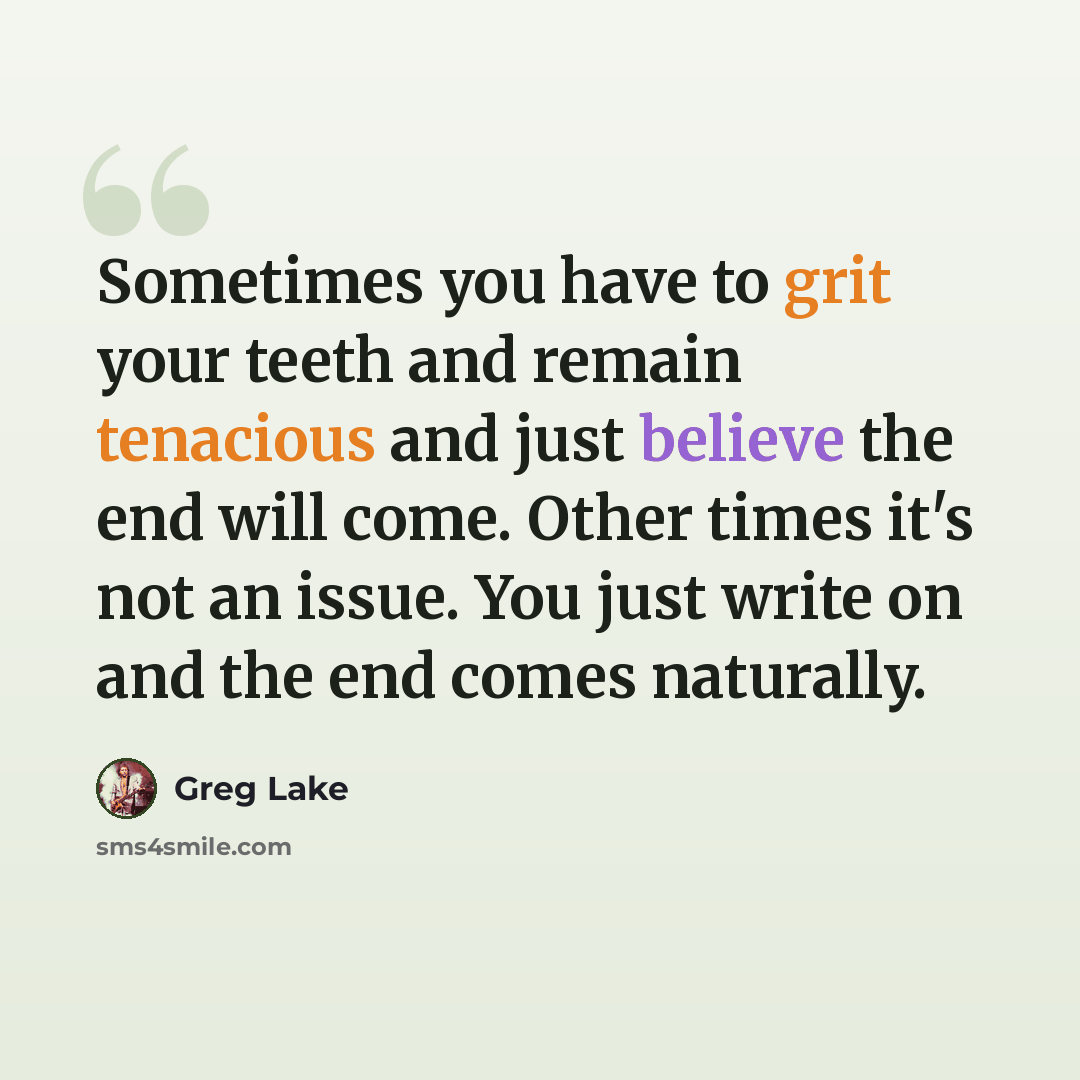 “Sometimes you have to grit your teeth and remain tenacious and just believe the end will come. Other times it's not an issue. You just write on and the end comes naturally.” quote by Greg Lake