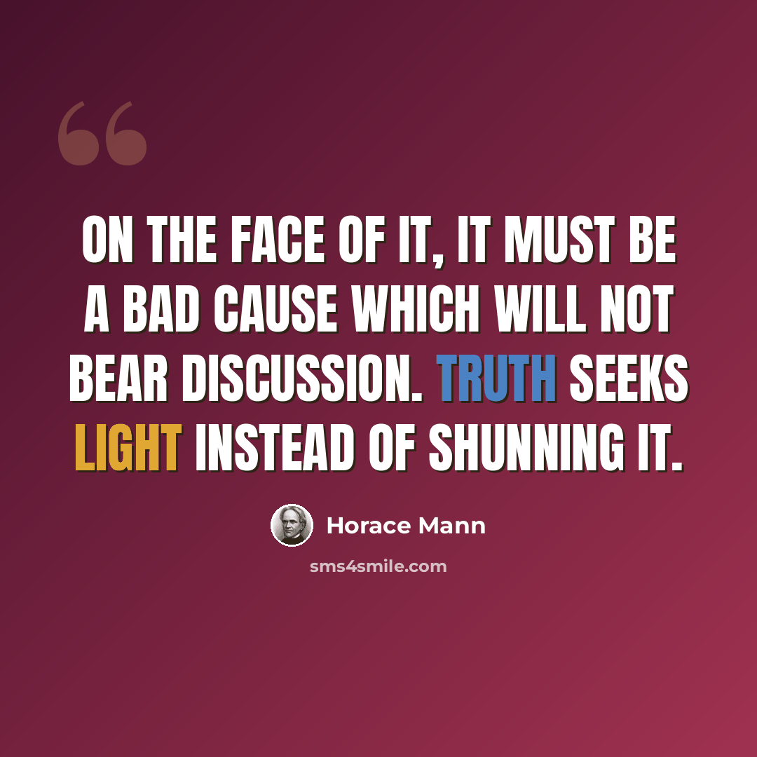 “On the face of it, it must be a bad cause which will not bear discussion. Truth seeks light instead of shunning it.” quote by Horace Mann