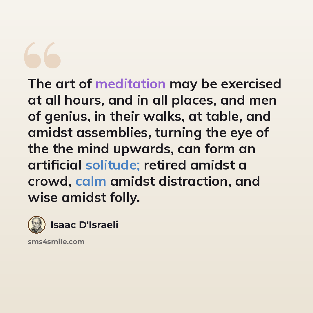 “The art of meditation may be exercised at all hours, and in all places, and men of genius, in their walks, at table, and amidst assemblies, turning the eye of the the mind upwards, can form an artificial solitude; retired amidst a crowd, calm amidst distraction, and wise amidst folly.” quote by Isaac D'Israeli