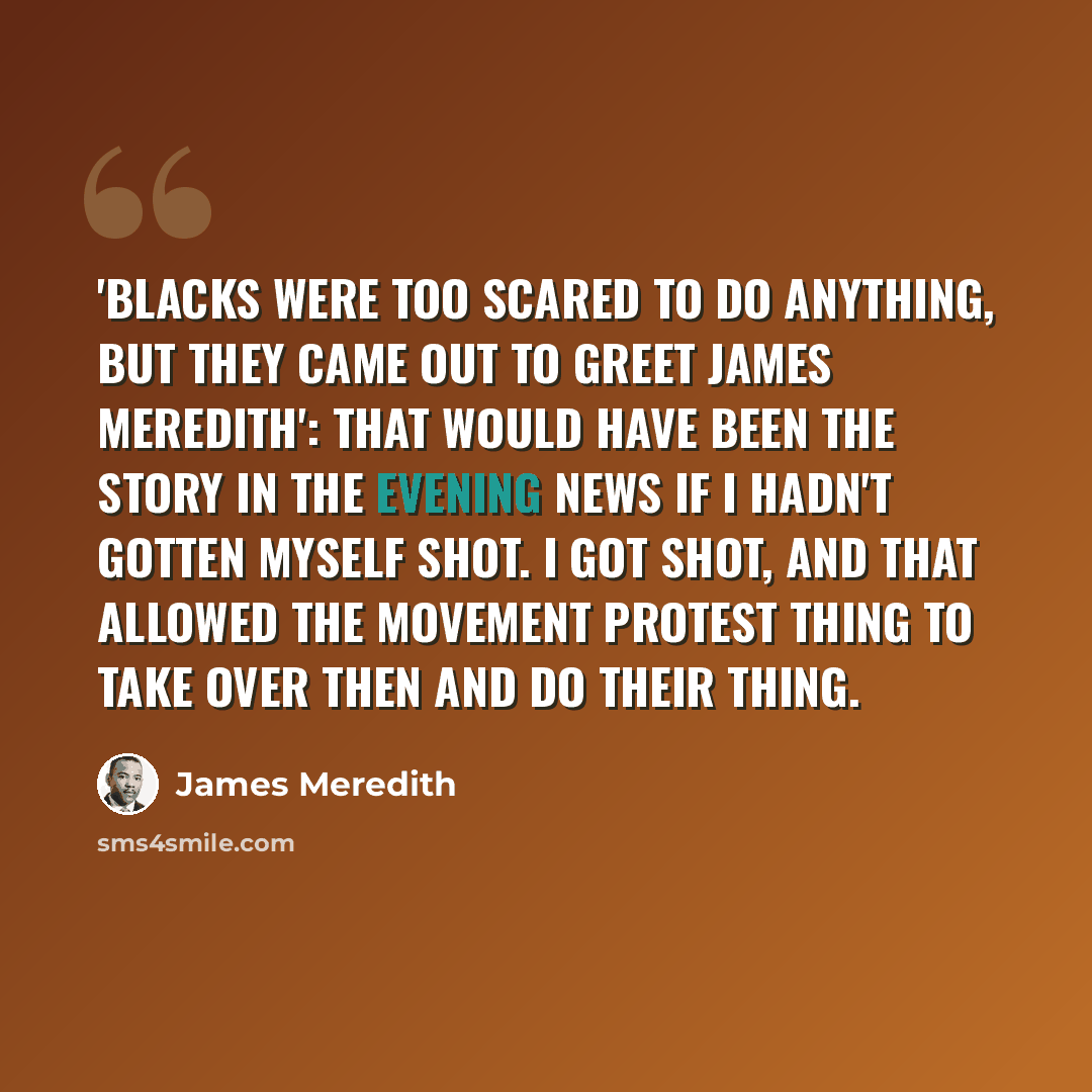 “'Blacks were too scared to do anything, but they came out to greet James Meredith': That would have been the story in the evening news if I hadn't gotten myself shot. I got shot, and that allowed the movement protest thing to take over then and do their thing.” quote by James Meredith
