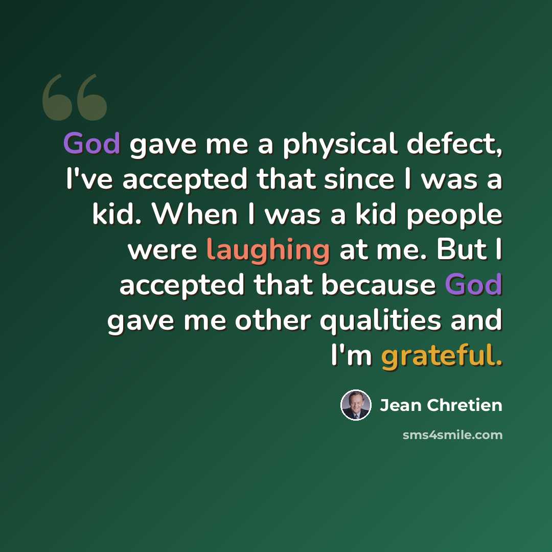 “God gave me a physical defect, I've accepted that since I was a kid. When I was a kid people were laughing at me. But I accepted that because God gave me other qualities and I'm grateful.” quote by Jean Chretien