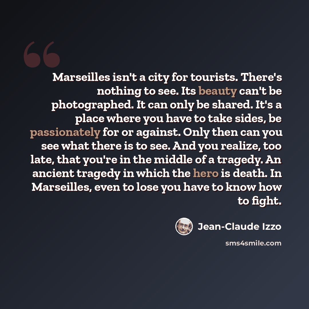 “Marseilles isn't a city for tourists. There's nothing to see. Its beauty can't be photographed. It can only be shared. It's a place where you have to take sides, be passionately for or against. Only then can you see what there is to see. And you realize, too late, that you're in the middle of a…” quote by Jean-Claude Izzo