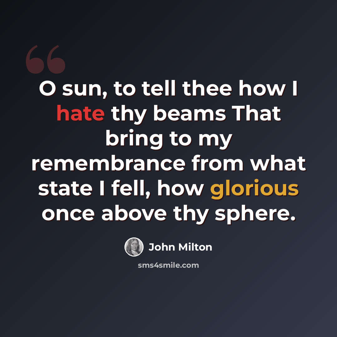 “O sun, to tell thee how I hate thy beams That bring to my remembrance from what state I fell, how glorious once above thy sphere.” quote by John Milton