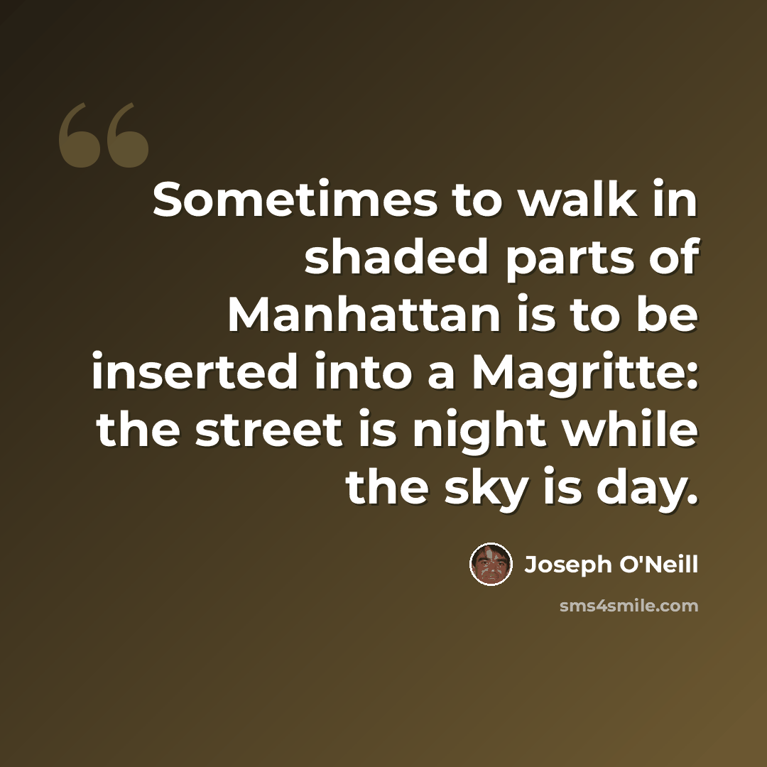 “Sometimes to walk in shaded parts of Manhattan is to be inserted into a Magritte: the street is night while the sky is day.” quote by Joseph O'Neill