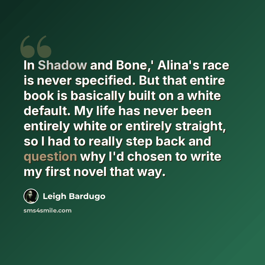 “In Shadow and Bone,' Alina's race is never specified. But that entire book is basically built on a white default. My life has never been entirely white or entirely straight, so I had to really step back and question why I'd chosen to write my first novel that way.” quote by Leigh Bardugo