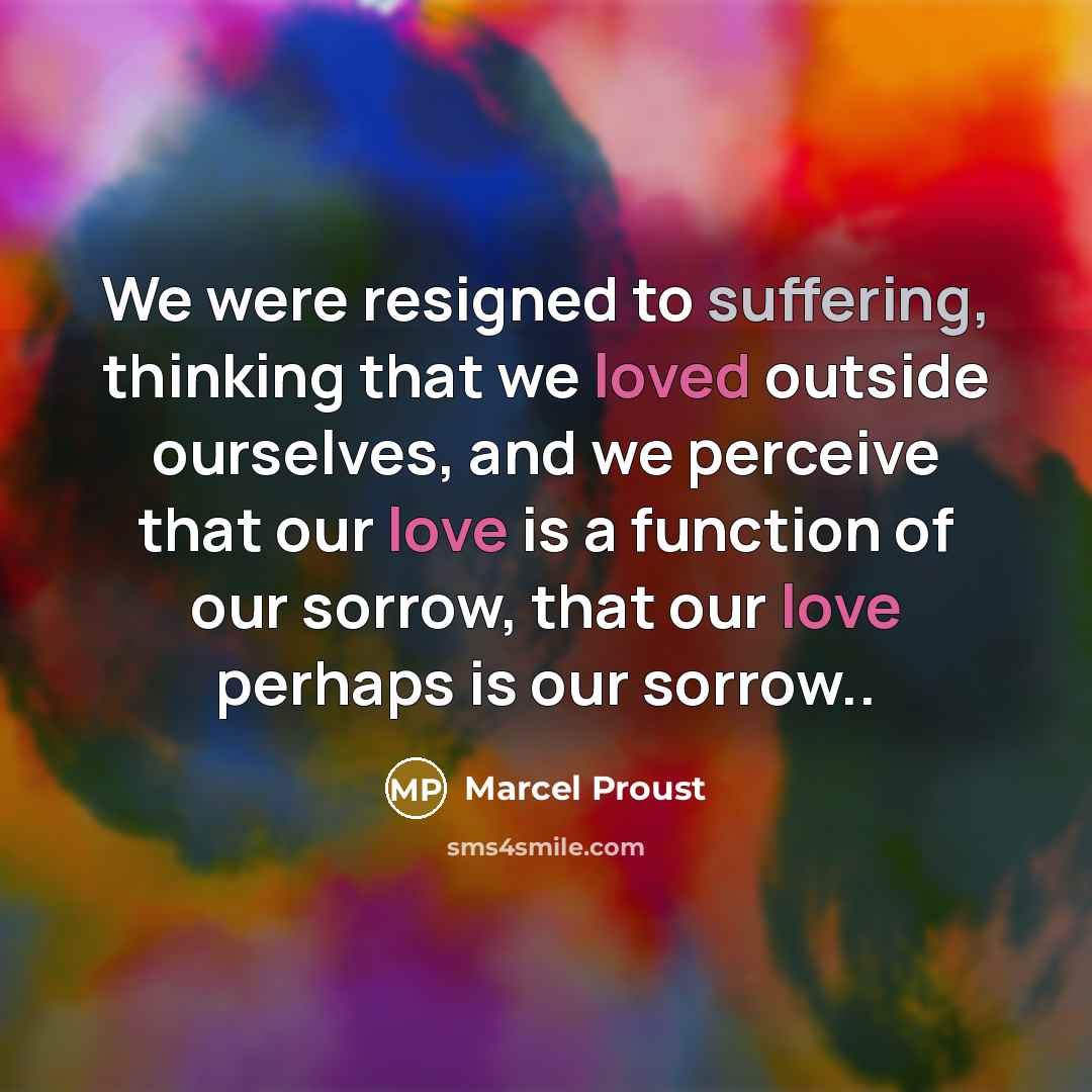 “We were resigned to suffering, thinking that we loved outside ourselves, and we perceive that our love is a function of our sorrow, that our love perhaps is our sorrow..” quote by Marcel Proust