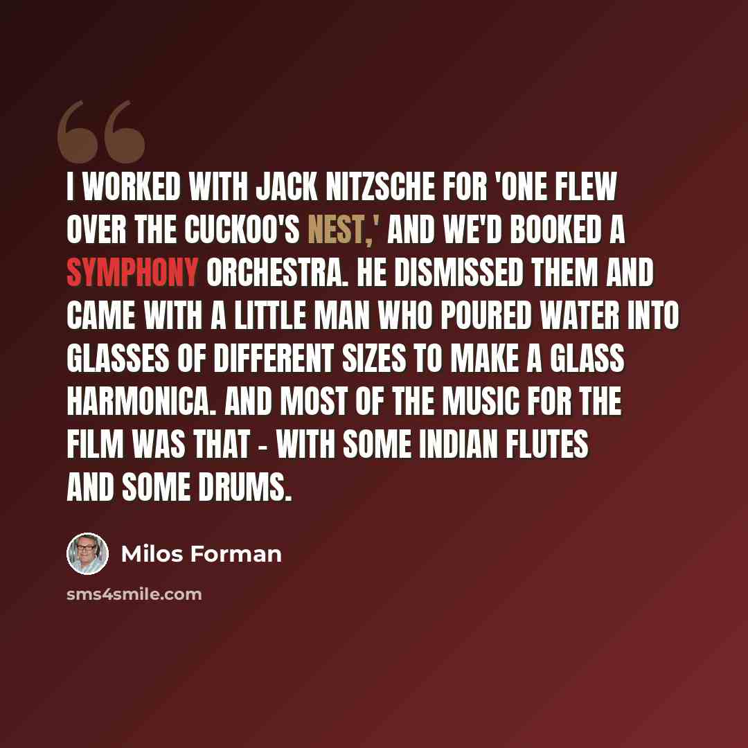 “I worked with Jack Nitzsche for 'One Flew Over the Cuckoo's Nest,' and we'd booked a symphony orchestra. He dismissed them and came with a little man who poured water into glasses of different sizes to make a glass harmonica. And most of the music for the film was that - with some Indian flutes…” quote by Milos Forman