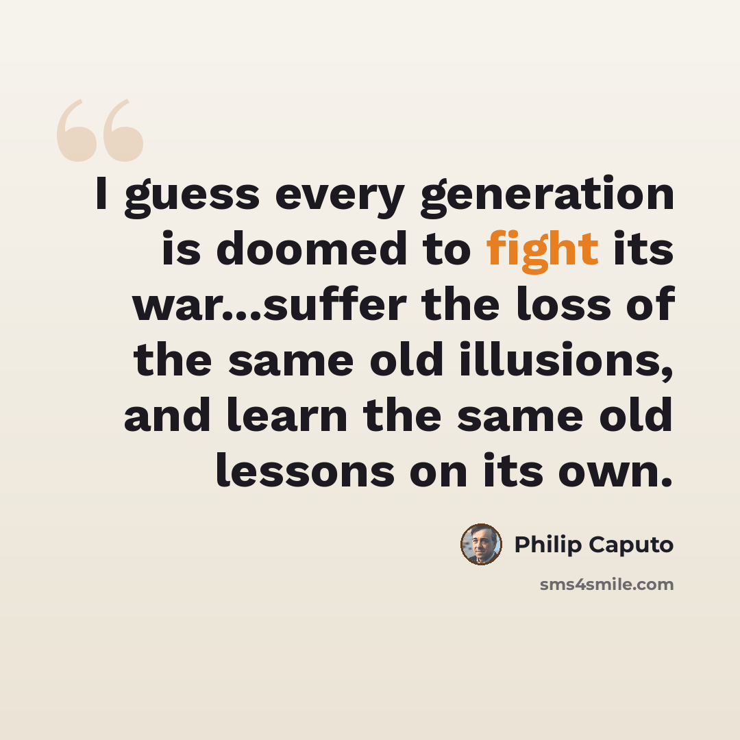 “I guess every generation is doomed to fight its war...suffer the loss of the same old illusions, and learn the same old lessons on its own.” quote by Philip Caputo
