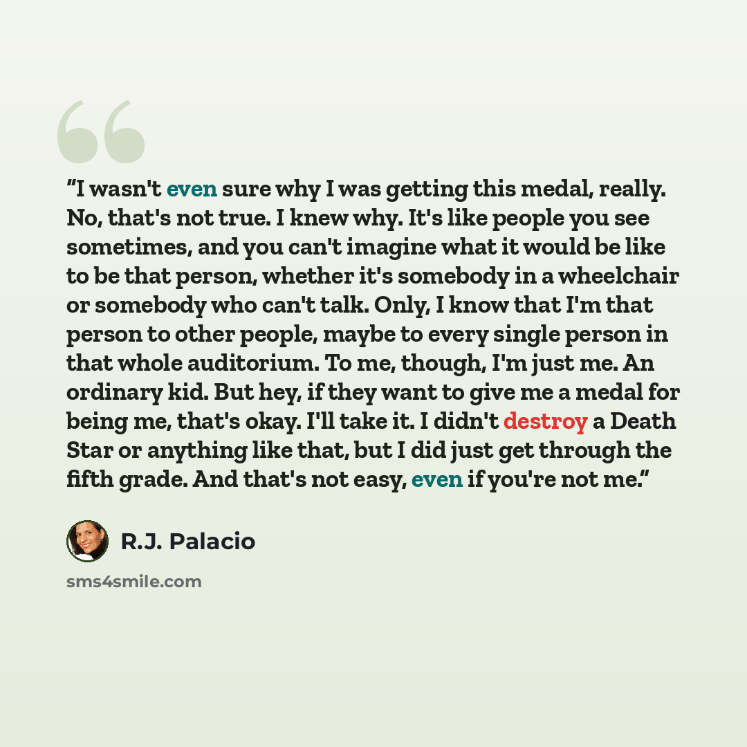 “I wasn't even sure why I was getting this medal, really. No, that's not true. I knew why. It's like people you see sometimes, and you can't imagine what it would be like to be that person, whether it's somebody in a wheelchair or somebody who can't talk. Only, I know that I'm that person to other…” quote by R.J. Palacio