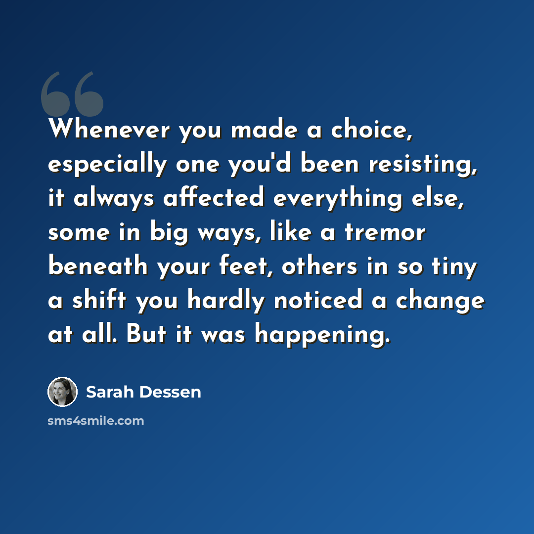 “Whenever you made a choice, especially one you'd been resisting, it always affected everything else, some in big ways, like a tremor beneath your feet, others in so tiny a shift you hardly noticed a change at all. But it was happening.” quote by Sarah Dessen