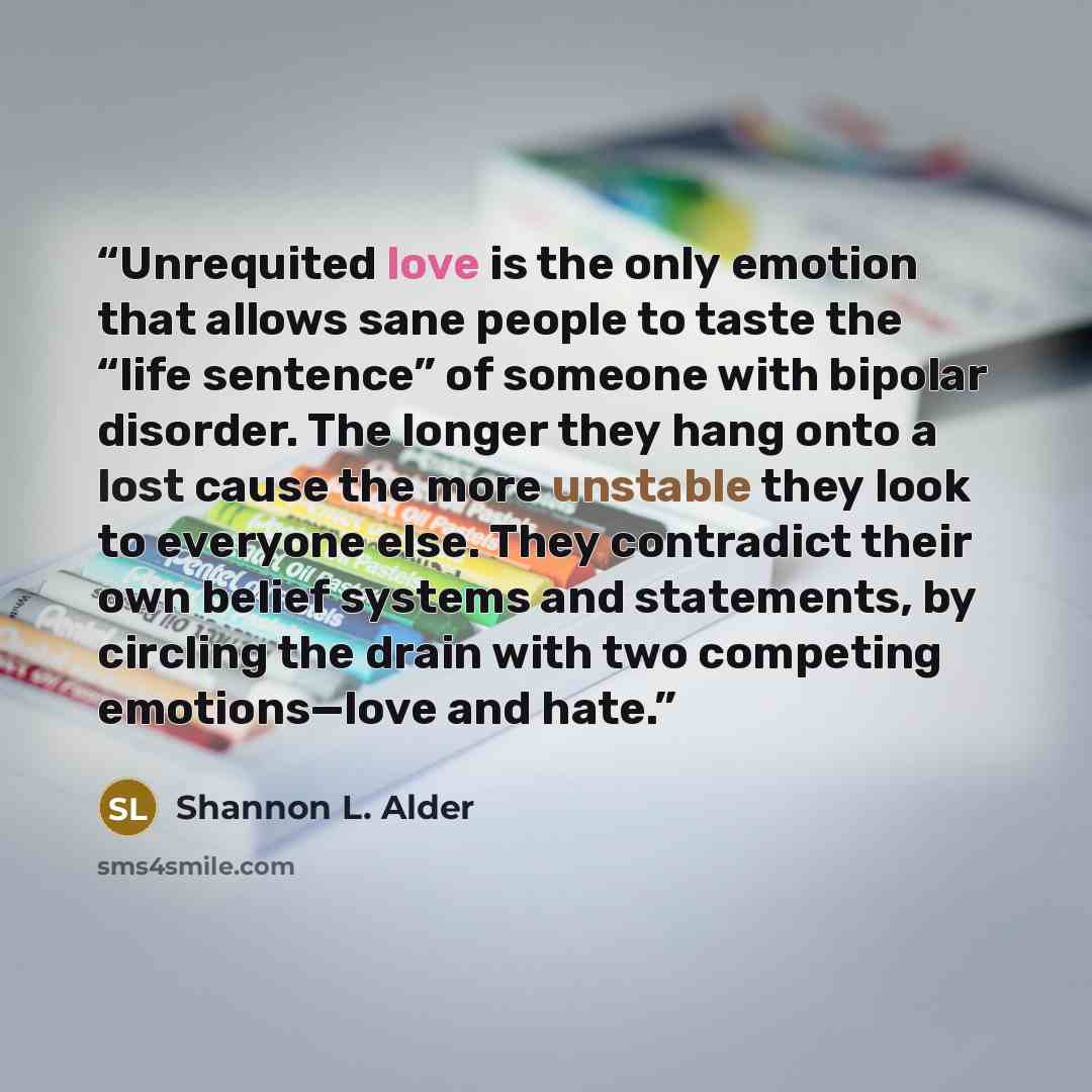 “Unrequited love is the only emotion that allows sane people to taste the “life sentence” of someone with bipolar disorder. The longer they hang onto a lost cause the more unstable they look to everyone else. They contradict their own belief systems and statements, by circling the drain with two…” quote by Shannon L. Alder