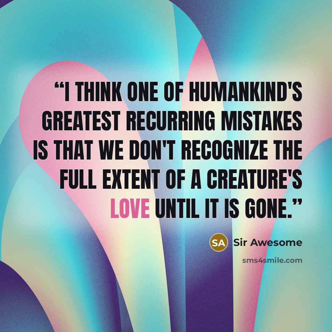 “I think one of humankind's greatest recurring mistakes is that we don't recognize the full extent of a creature's love until it is gone.” quote by Sir Awesome