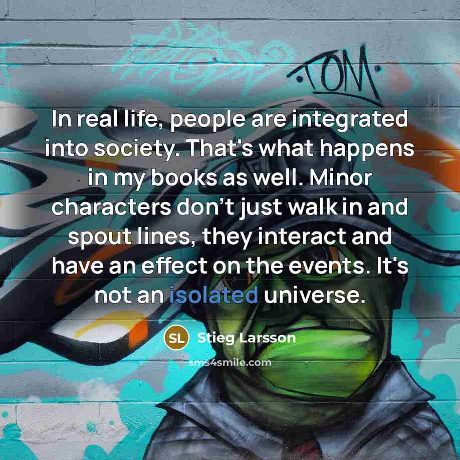 “In real life, people are integrated into society. That's what happens in my books as well. Minor characters don't just walk in and spout lines, they interact and have an effect on the events. It's not an isolated universe.” quote by Stieg Larsson