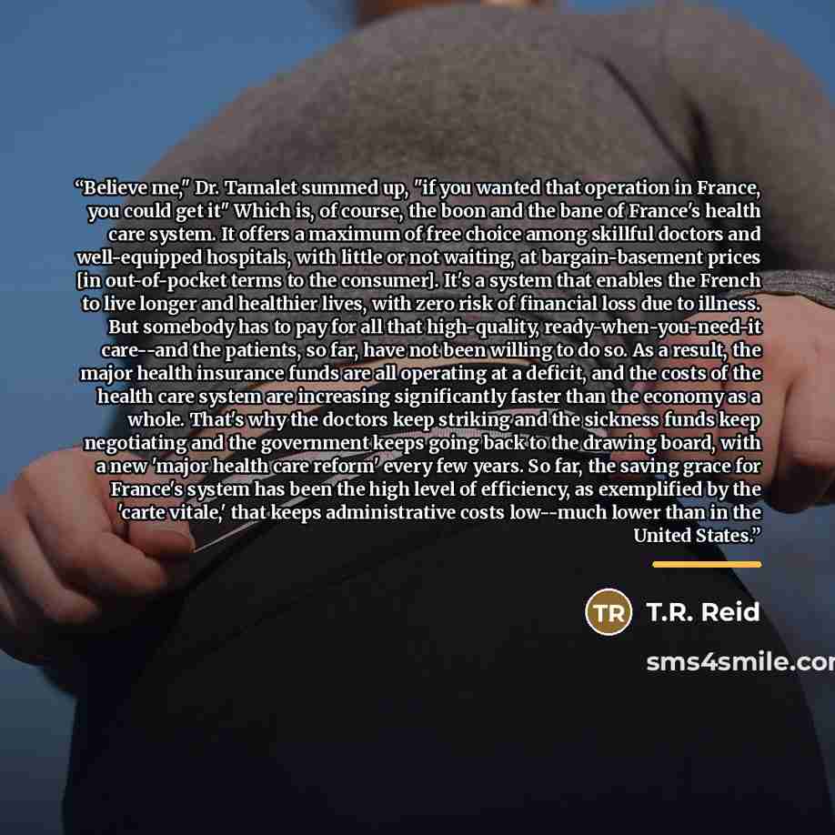 “Believe me," Dr. Tamalet summed up, "if you wanted that operation in France, you could get it" Which is, of course, the boon and the bane of France's health care system. It offers a maximum of free choice among skillful doctors and well-equipped hospitals, with little or not waiting, at…” quote by T.R. Reid