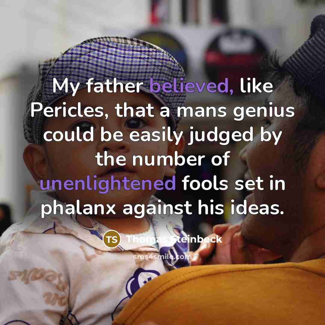 “My father believed, like Pericles, that a mans genius could be easily judged by the number of unenlightened fools set in phalanx against his ideas.” quote by Thomas Steinbeck