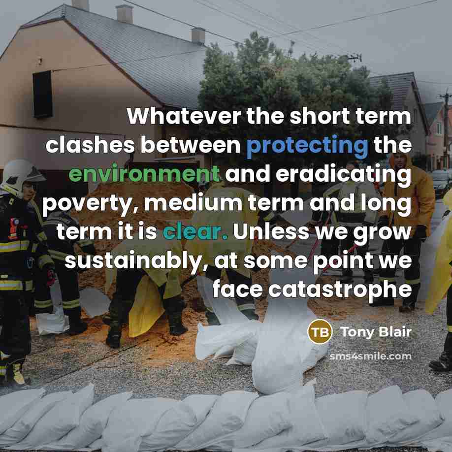 “Whatever the short term clashes between protecting the environment and eradicating poverty, medium term and long term it is clear. Unless we grow sustainably, at some point we face catastrophe” quote by Tony Blair