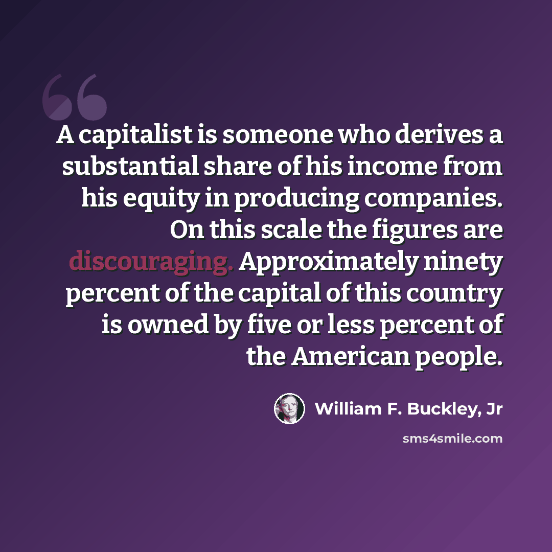 “A capitalist is someone who derives a substantial share of his income from his equity in producing companies. On this scale the figures are discouraging. Approximately ninety percent of the capital of this country is owned by five or less percent of the American people.” quote by William F. Buckley, Jr