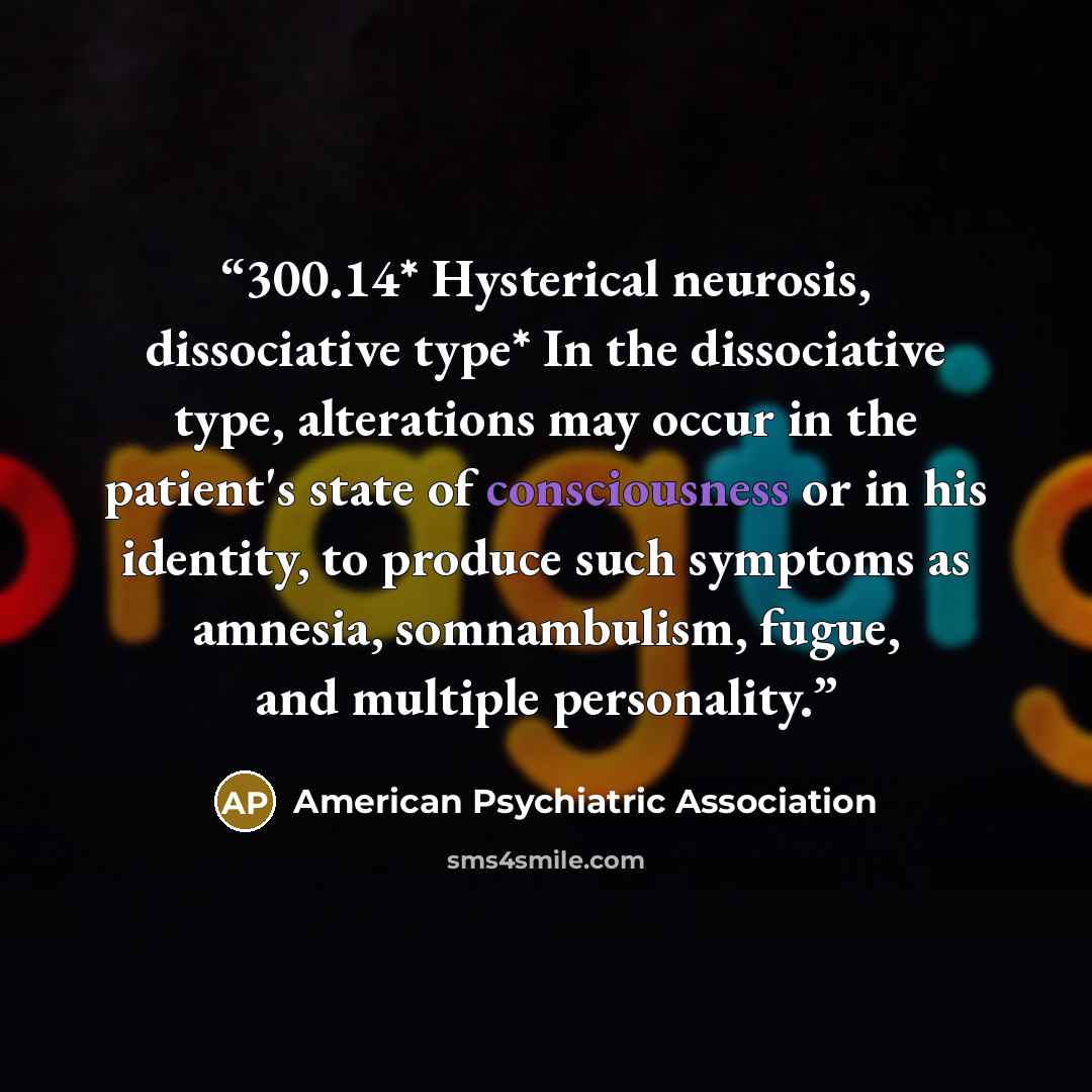 “300.14* Hysterical neurosis, dissociative type* In the dissociative type, alterations may occur in the patient's state of consciousness or in his identity, to produce such symptoms as amnesia, somnambulism, fugue, and multiple personality.” quote by American Psychiatric Association