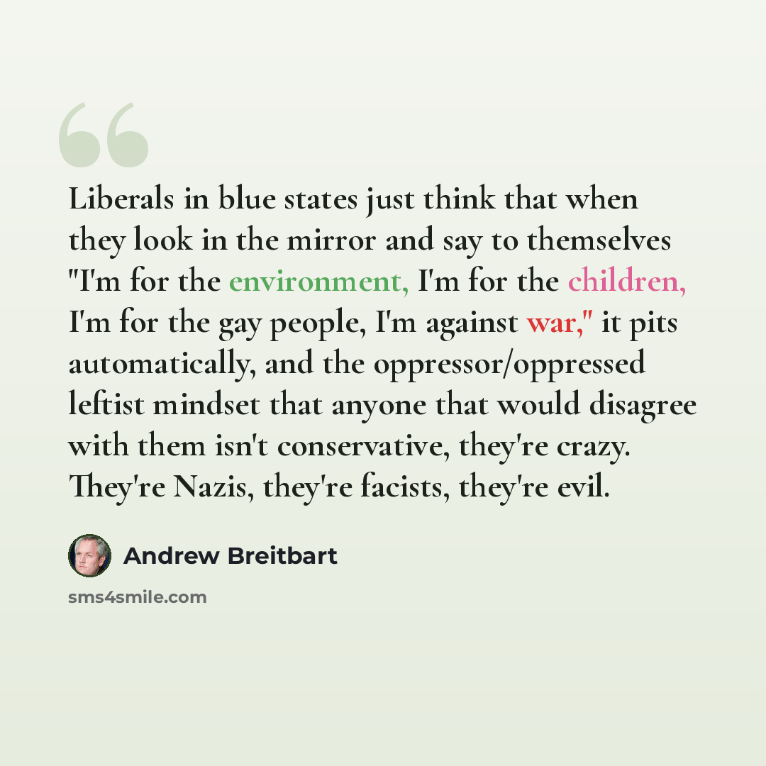 “Liberals in blue states just think that when they look in the mirror and say to themselves "I'm for the environment, I'm for the children, I'm for the gay people, I'm against war," it pits automatically, and the oppressor/oppressed leftist mindset that anyone that would disagree with them isn't…” quote by Andrew Breitbart