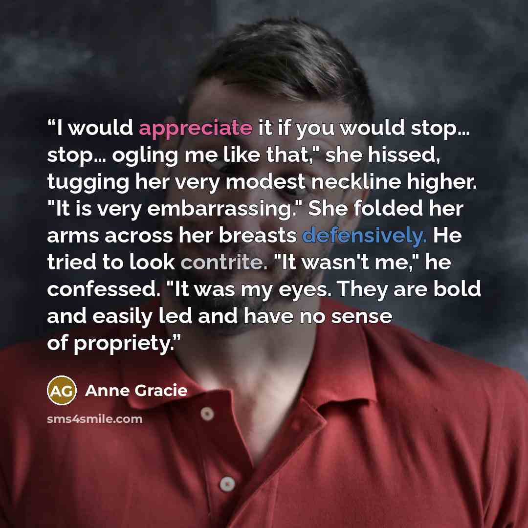 “I would appreciate it if you would stop… stop… ogling me like that," she hissed, tugging her very modest neckline higher. "It is very embarrassing." She folded her arms across her breasts defensively. He tried to look contrite. "It wasn't me," he confessed. "It was my eyes. They are bold and…” quote by Anne Gracie