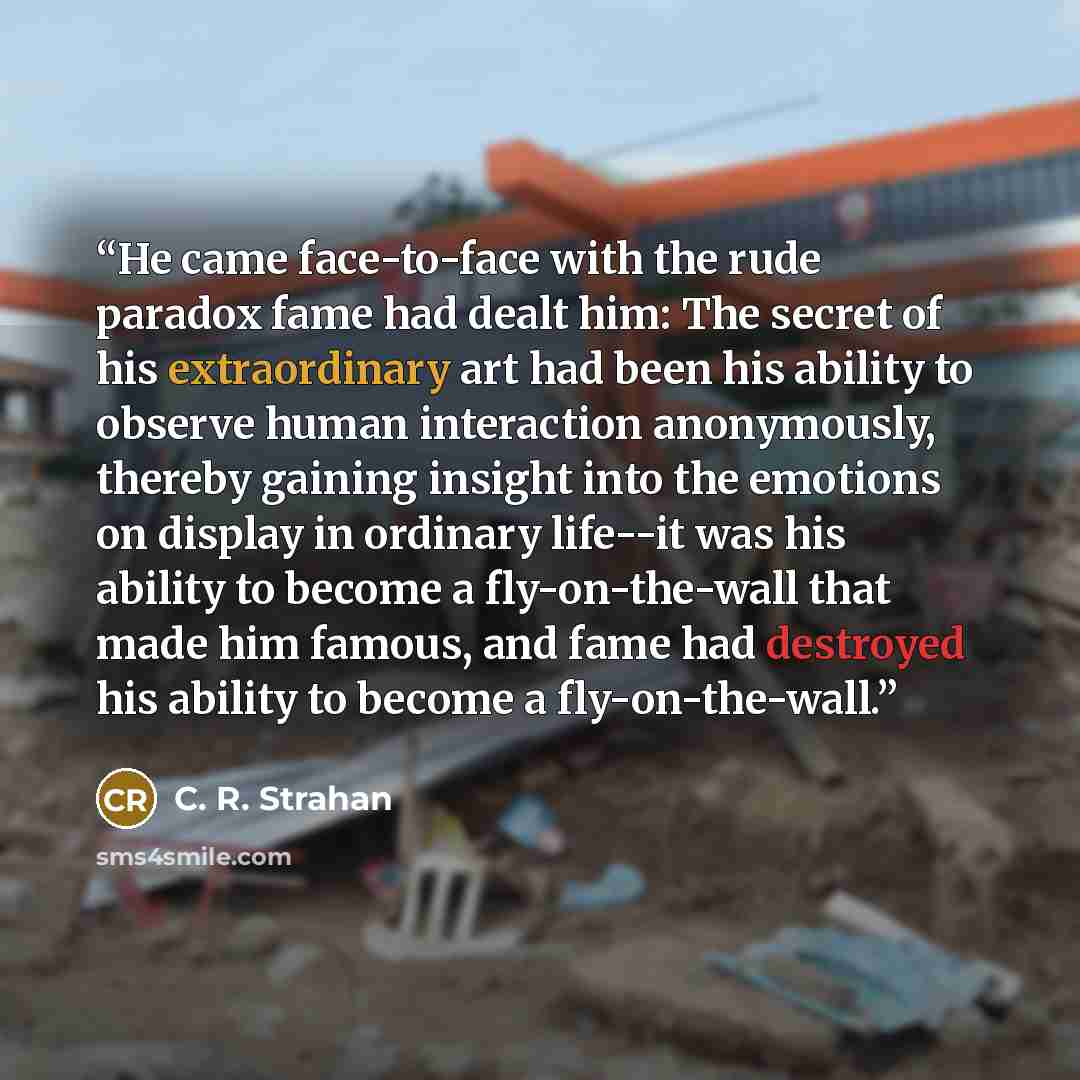 “He came face-to-face with the rude paradox fame had dealt him: The secret of his extraordinary art had been his ability to observe human interaction anonymously, thereby gaining insight into the emotions on display in ordinary life--it was his ability to become a fly-on-the-wall that made him…” quote by C. R. Strahan