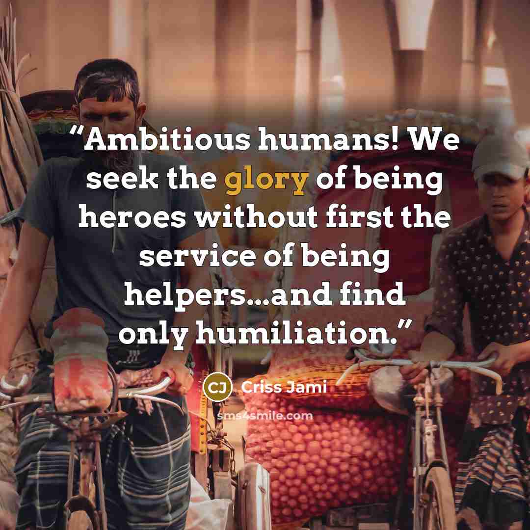 “Ambitious humans! We seek the glory of being heroes without first the service of being helpers...and find only humiliation.” quote by Criss Jami