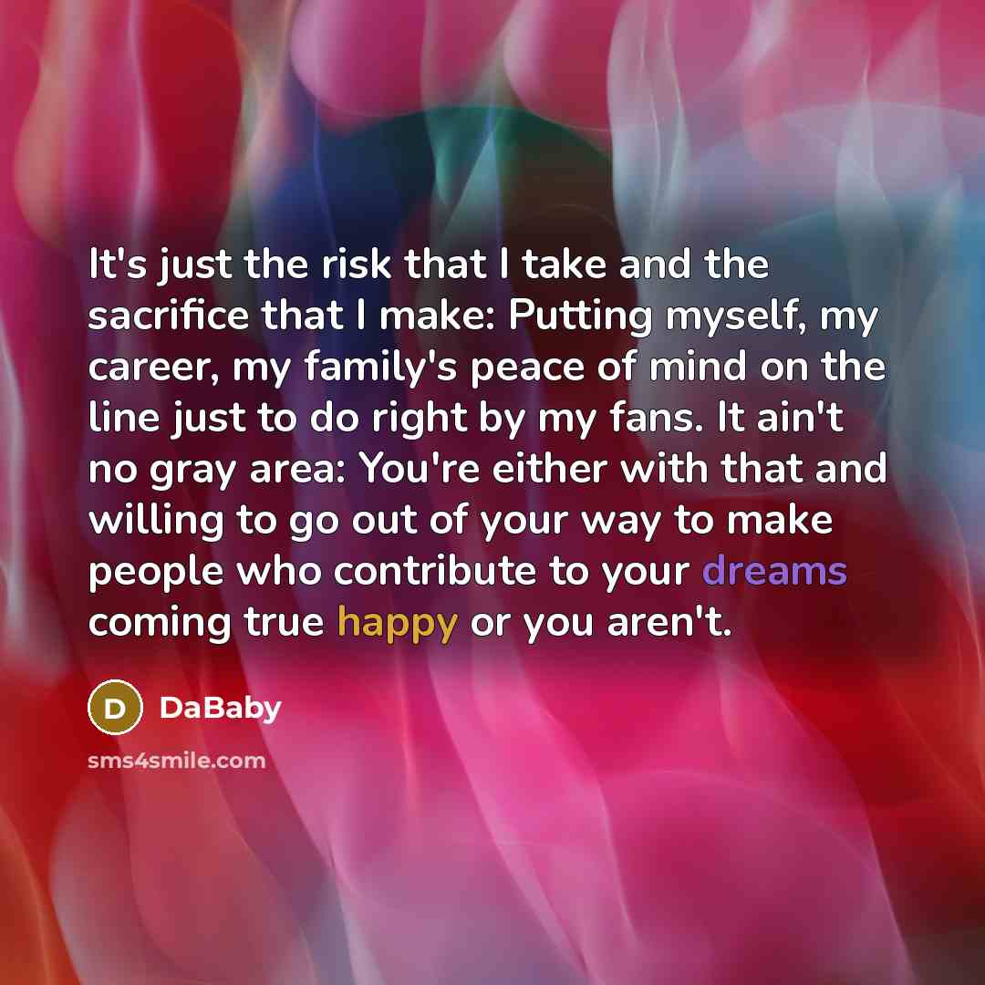 “It's just the risk that I take and the sacrifice that I make: Putting myself, my career, my family's peace of mind on the line just to do right by my fans. It ain't no gray area: You're either with that and willing to go out of your way to make people who contribute to your dreams coming true…” quote by DaBaby