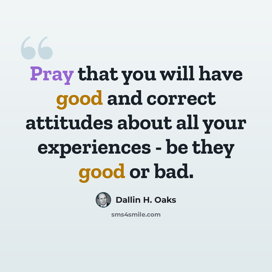 “Pray that you will have good and correct attitudes about all your experiences - be they good or bad.” quote by Dallin H. Oaks