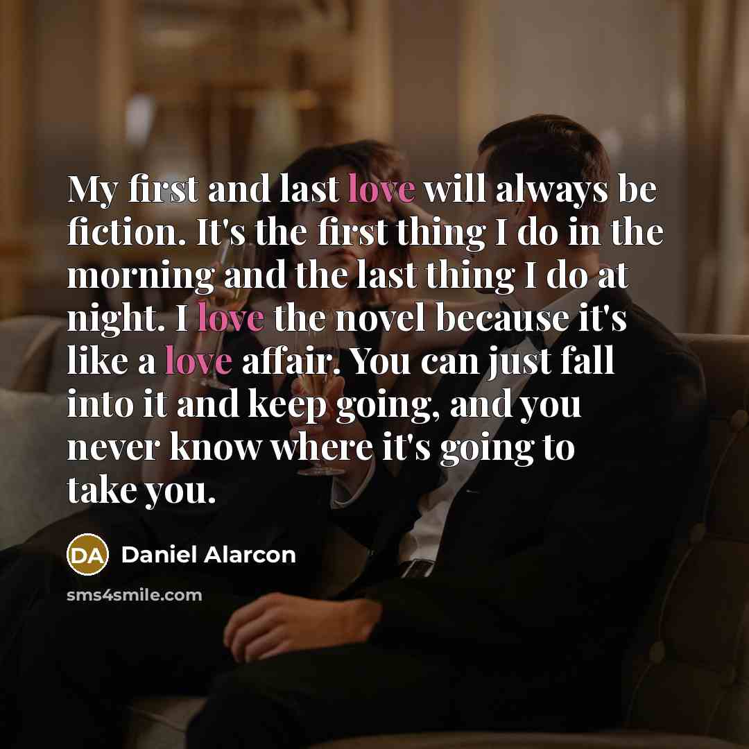 “My first and last love will always be fiction. It's the first thing I do in the morning and the last thing I do at night. I love the novel because it's like a love affair. You can just fall into it and keep going, and you never know where it's going to take you.” quote by Daniel Alarcon
