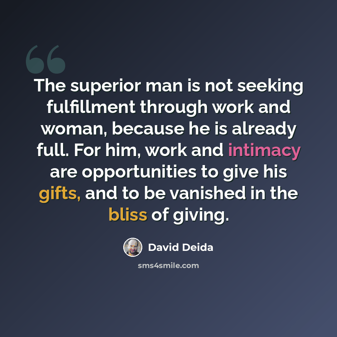 “The superior man is not seeking fulfillment through work and woman, because he is already full. For him, work and intimacy are opportunities to give his gifts, and to be vanished in the bliss of giving.” quote by David Deida