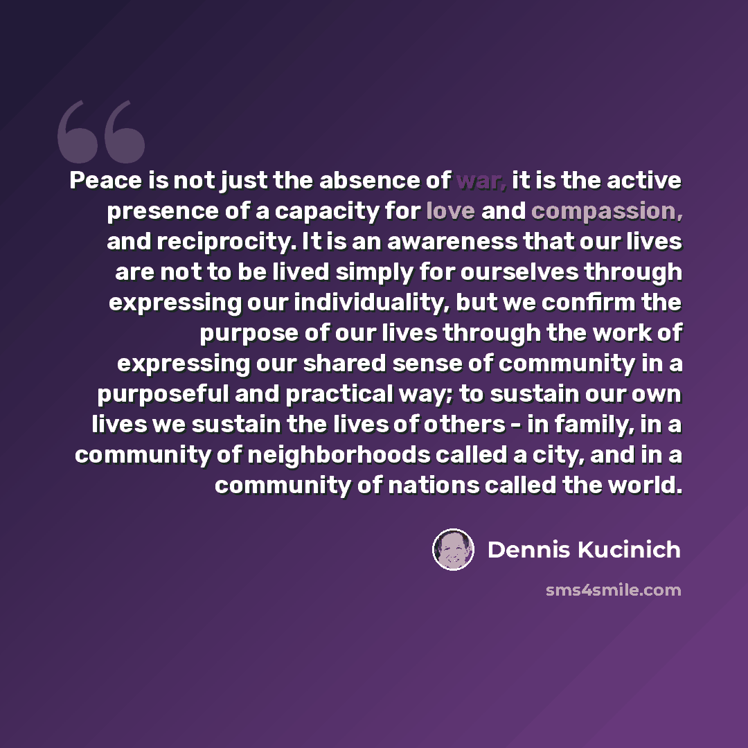 “Peace is not just the absence of war, it is the active presence of a capacity for love and compassion, and reciprocity. It is an awareness that our lives are not to be lived simply for ourselves through expressing our individuality, but we confirm the purpose of our lives through the work of…” quote by Dennis Kucinich