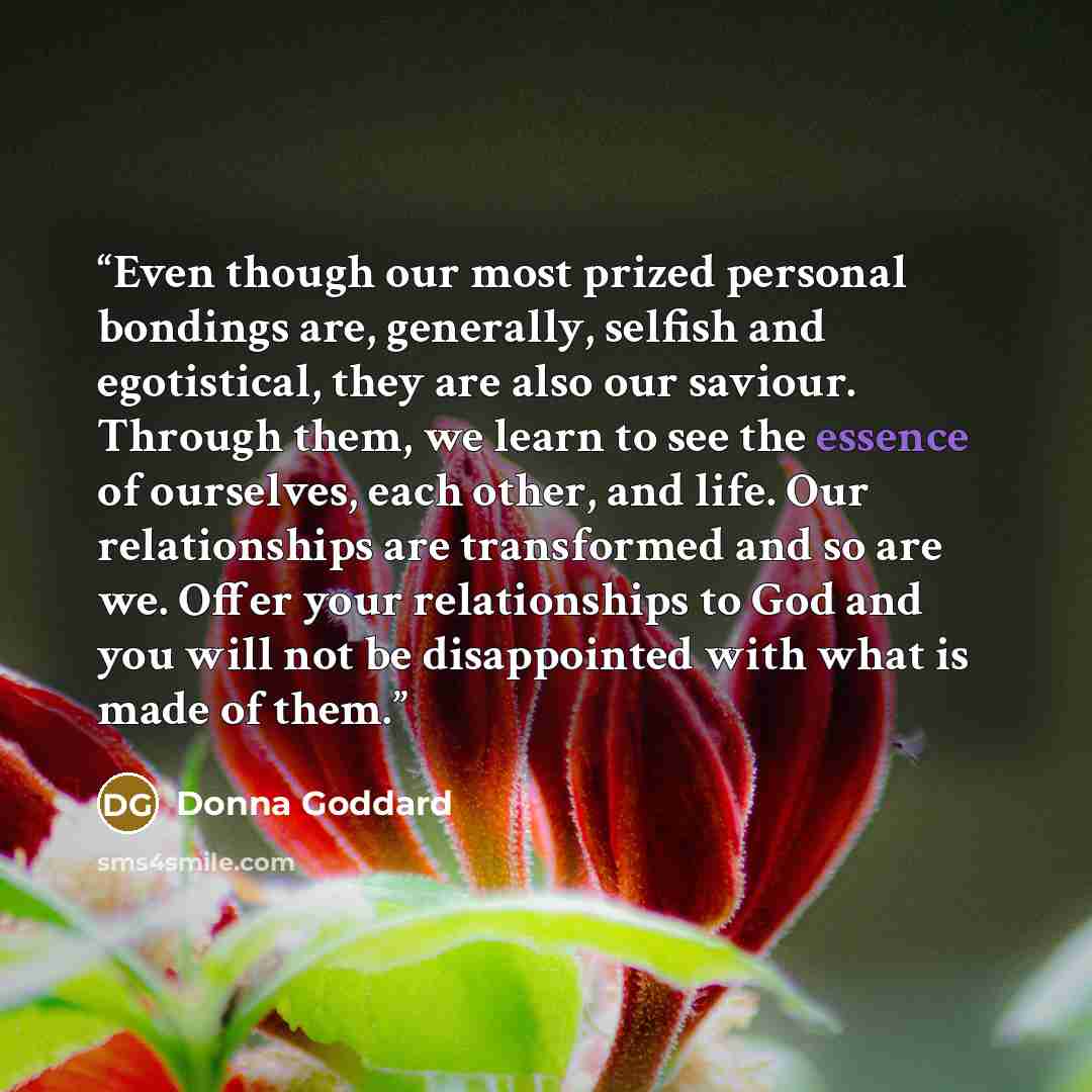 “Even though our most prized personal bondings are, generally, selfish and egotistical, they are also our saviour. Through them, we learn to see the essence of ourselves, each other, and life. Our relationships are transformed and so are we. Offer your relationships to God and you will not be…” quote by Donna Goddard