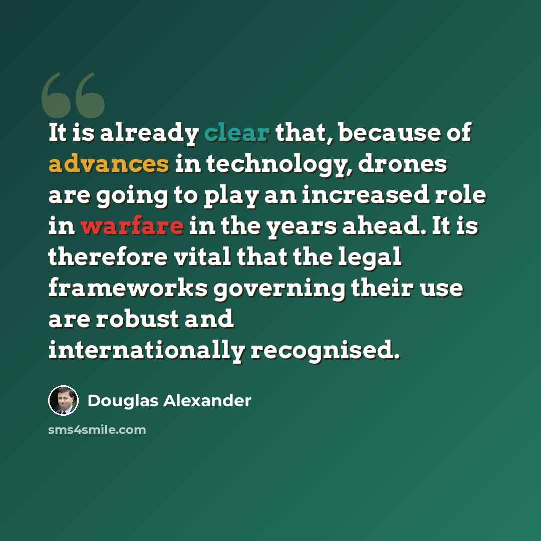 “It is already clear that, because of advances in technology, drones are going to play an increased role in warfare in the years ahead. It is therefore vital that the legal frameworks governing their use are robust and internationally recognised.” quote by Douglas Alexander