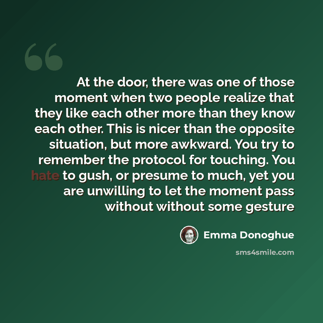 “At the door, there was one of those moment when two people realize that they like each other more than they know each other. This is nicer than the opposite situation, but more awkward. You try to remember the protocol for touching. You hate to gush, or presume to much, yet you are unwilling to…” quote by Emma Donoghue